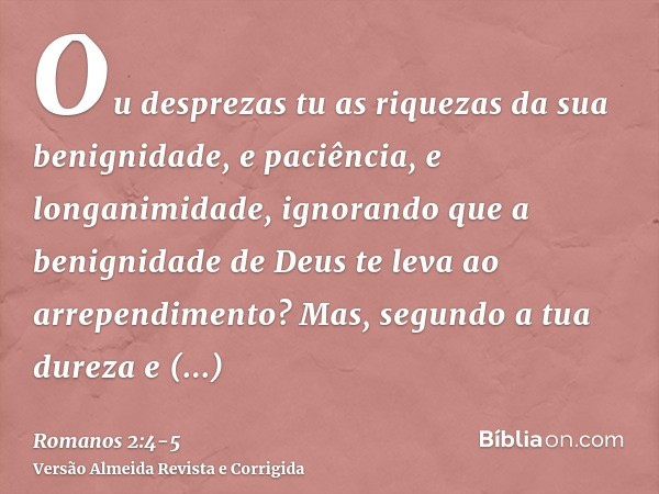 Ou desprezas tu as riquezas da sua benignidade, e paciência, e longanimidade, ignorando que a benignidade de Deus te leva ao arrependimento?Mas, segundo a tua d