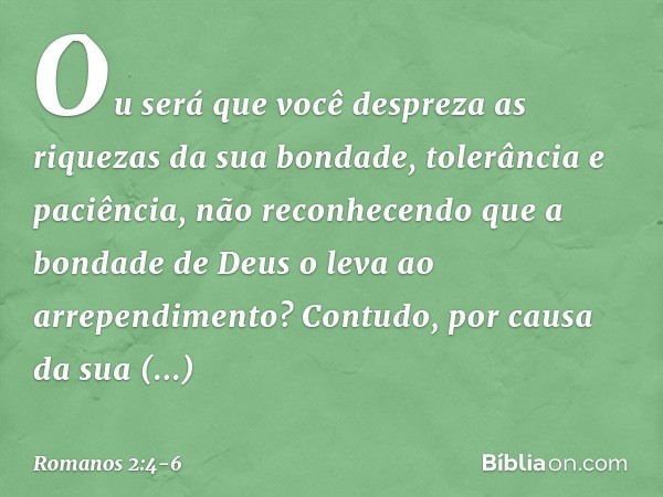 Ou será que você despreza as riquezas da sua bondade, tolerância e paciência, não reconhecendo que a bondade de Deus o leva ao arrependimento? Contudo, por caus