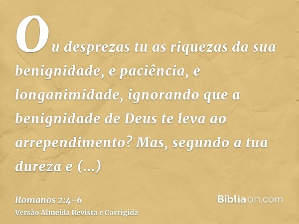 Ou desprezas tu as riquezas da sua benignidade, e paciência, e longanimidade, ignorando que a benignidade de Deus te leva ao arrependimento?Mas, segundo a tua d