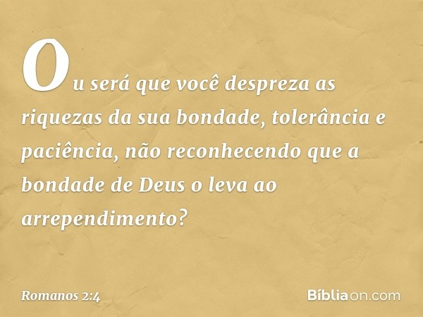 Ou será que você despreza as riquezas da sua bondade, tolerância e paciência, não reconhecendo que a bondade de Deus o leva ao arrependimento? -- Romanos 2:4