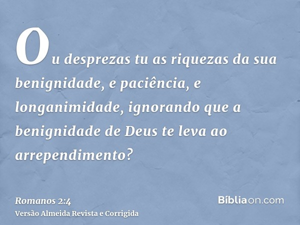 Ou desprezas tu as riquezas da sua benignidade, e paciência, e longanimidade, ignorando que a benignidade de Deus te leva ao arrependimento?