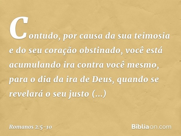 Contudo, por causa da sua teimosia e do seu coração obstinado, você está acumulando ira contra você mesmo, para o dia da ira de Deus, quando se revelará o seu j