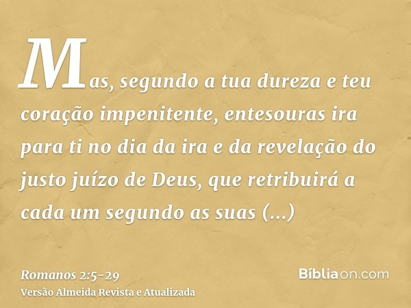 Mas, segundo a tua dureza e teu coração impenitente, entesouras ira para ti no dia da ira e da revelação do justo juízo de Deus,que retribuirá a cada um segundo