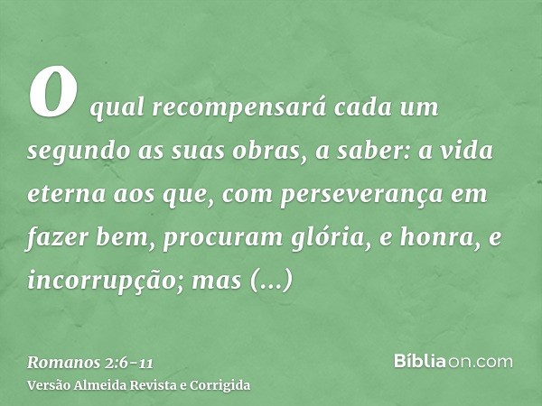 o qual recompensará cada um segundo as suas obras,a saber: a vida eterna aos que, com perseverança em fazer bem, procuram glória, e honra, e incorrupção;mas ind