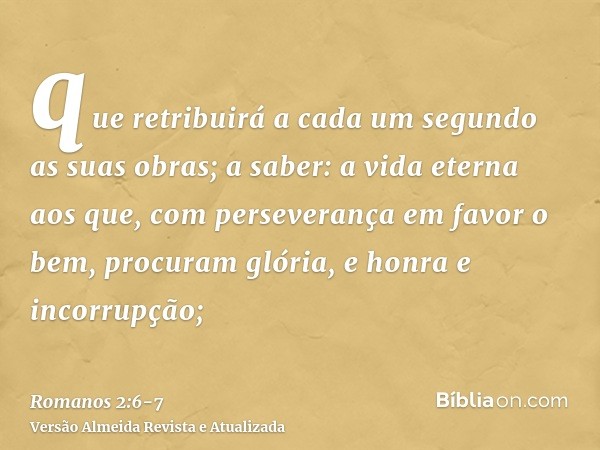 que retribuirá a cada um segundo as suas obras;a saber: a vida eterna aos que, com perseverança em favor o bem, procuram glória, e honra e incorrupção;