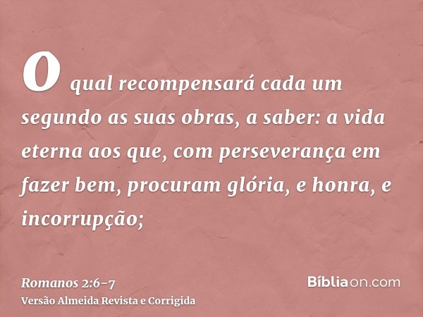 o qual recompensará cada um segundo as suas obras,a saber: a vida eterna aos que, com perseverança em fazer bem, procuram glória, e honra, e incorrupção;