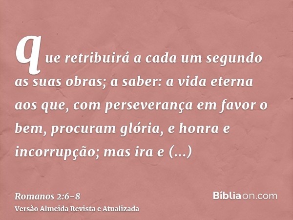 que retribuirá a cada um segundo as suas obras;a saber: a vida eterna aos que, com perseverança em favor o bem, procuram glória, e honra e incorrupção;mas ira e