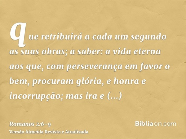 que retribuirá a cada um segundo as suas obras;a saber: a vida eterna aos que, com perseverança em favor o bem, procuram glória, e honra e incorrupção;mas ira e