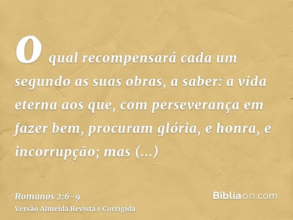 o qual recompensará cada um segundo as suas obras,a saber: a vida eterna aos que, com perseverança em fazer bem, procuram glória, e honra, e incorrupção;mas ind