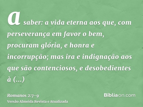 a saber: a vida eterna aos que, com perseverança em favor o bem, procuram glória, e honra e incorrupção;mas ira e indignação aos que são contenciosos, e desobed