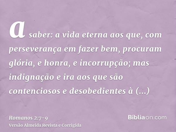 a saber: a vida eterna aos que, com perseverança em fazer bem, procuram glória, e honra, e incorrupção;mas indignação e ira aos que são contenciosos e desobedie
