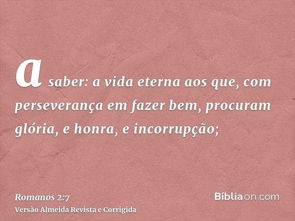 a saber: a vida eterna aos que, com perseverança em fazer bem, procuram glória, e honra, e incorrupção;