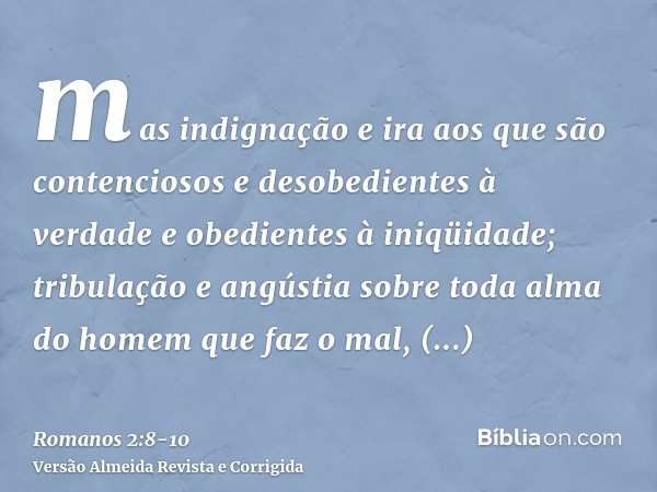 mas indignação e ira aos que são contenciosos e desobedientes à verdade e obedientes à iniqüidade;tribulação e angústia sobre toda alma do homem que faz o mal, 