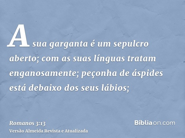 A sua garganta é um sepulcro aberto; com as suas línguas tratam enganosamente; peçonha de áspides está debaixo dos seus lábios;