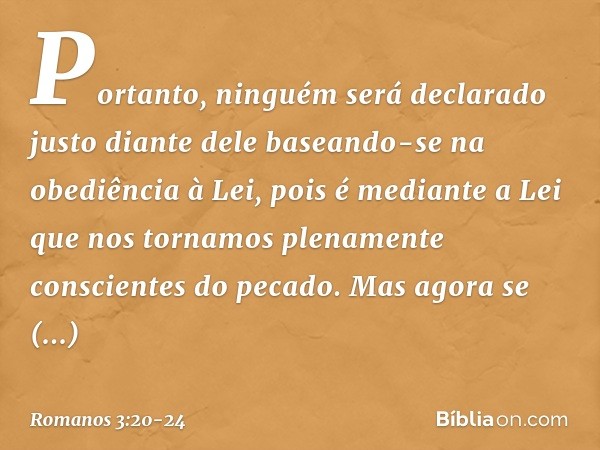 Portanto, ninguém será declarado justo diante dele baseando-se na obediência à Lei, pois é mediante a Lei que nos tornamos plenamente conscientes do pecado. Mas