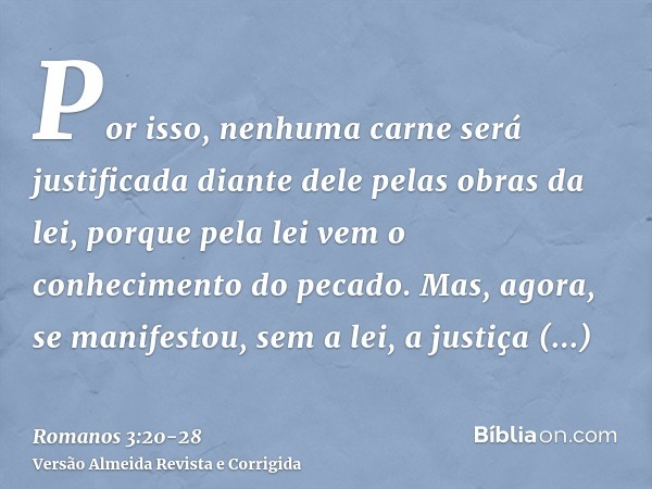 Por isso, nenhuma carne será justificada diante dele pelas obras da lei, porque pela lei vem o conhecimento do pecado.Mas, agora, se manifestou, sem a lei, a ju