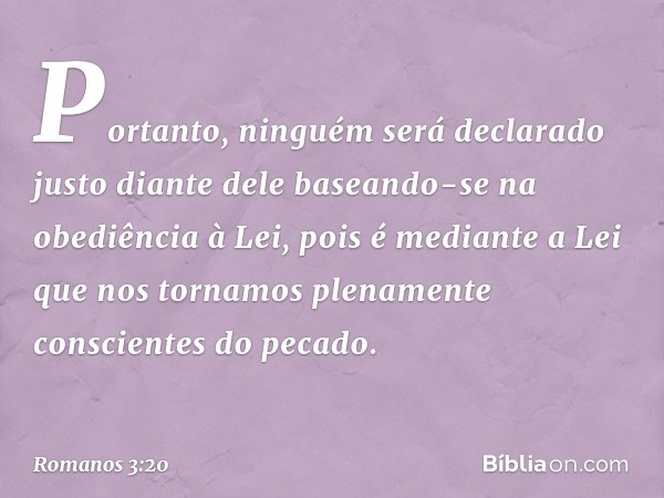 Portanto, ninguém será declarado justo diante dele baseando-se na obediência à Lei, pois é mediante a Lei que nos tornamos plenamente conscientes do pecado. -- 