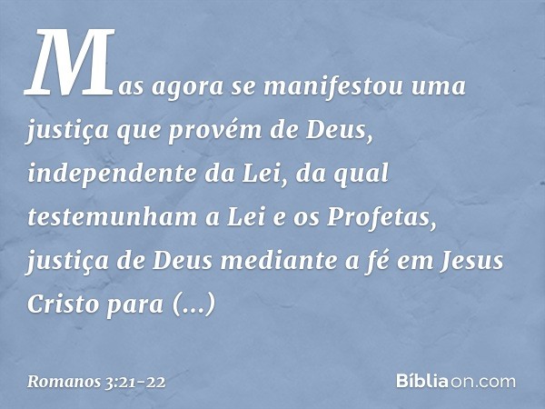 Mas agora se manifestou uma justiça que provém de Deus, independente da Lei, da qual testemunham a Lei e os Profetas, justiça de Deus mediante a fé em Jesus Cri