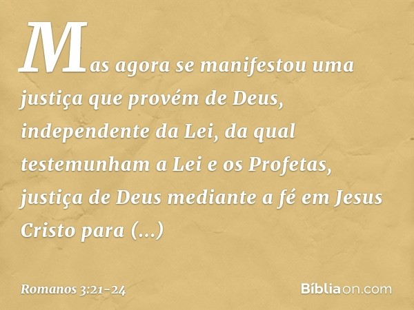 Mas agora se manifestou uma justiça que provém de Deus, independente da Lei, da qual testemunham a Lei e os Profetas, justiça de Deus mediante a fé em Jesus Cri