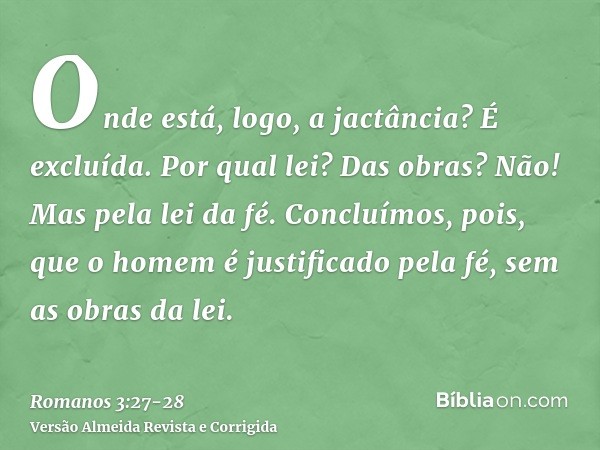 Onde está, logo, a jactância? É excluída. Por qual lei? Das obras? Não! Mas pela lei da fé.Concluímos, pois, que o homem é justificado pela fé, sem as obras da