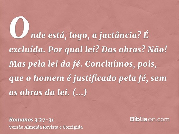 Onde está, logo, a jactância? É excluída. Por qual lei? Das obras? Não! Mas pela lei da fé.Concluímos, pois, que o homem é justificado pela fé, sem as obras da 