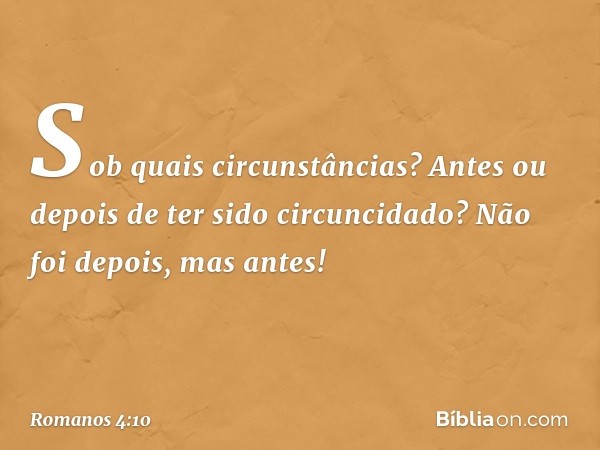 Sob quais circunstâncias? Antes ou depois de ter sido circuncidado? Não foi depois, mas antes! -- Romanos 4:10