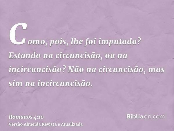 Como, pois, lhe foi imputada? Estando na circuncisão, ou na incircuncisão? Não na circuncisão, mas sim na incircuncisão.