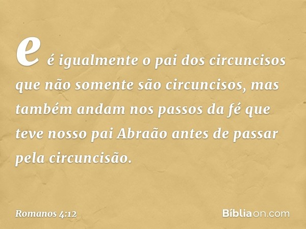 e é igualmente o pai dos circuncisos que não somente são circuncisos, mas também andam nos passos da fé que teve nosso pai Abraão antes de passar pela circuncis