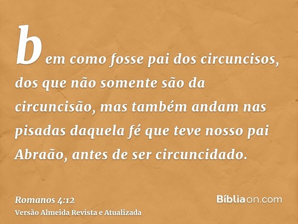 bem como fosse pai dos circuncisos, dos que não somente são da circuncisão, mas também andam nas pisadas daquela fé que teve nosso pai Abraão, antes de ser circ