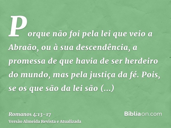 Porque não foi pela lei que veio a Abraão, ou à sua descendência, a promessa de que havia de ser herdeiro do mundo, mas pela justiça da fé.Pois, se os que são d
