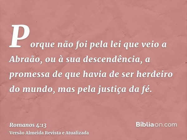 Porque não foi pela lei que veio a Abraão, ou à sua descendência, a promessa de que havia de ser herdeiro do mundo, mas pela justiça da fé.