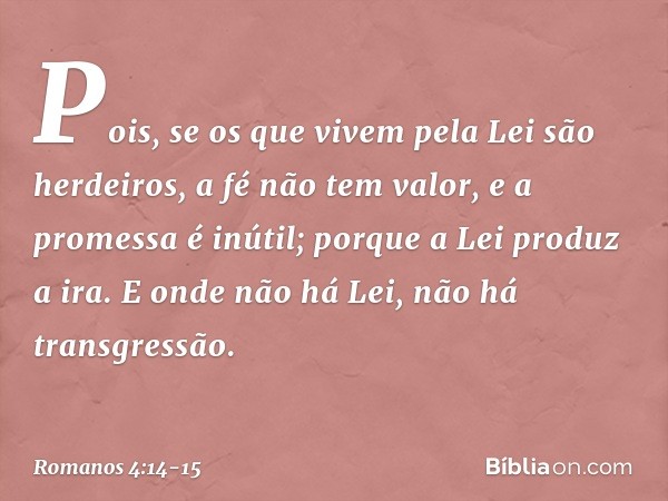 Pois, se os que vivem pela Lei são herdeiros, a fé não tem valor, e a promessa é inútil; porque a Lei produz a ira. E onde não há Lei, não há transgressão. -- R