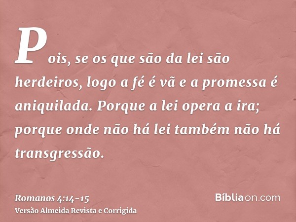 Pois, se os que são da lei são herdeiros, logo a fé é vã e a promessa é aniquilada.Porque a lei opera a ira; porque onde não há lei também não há transgressão.