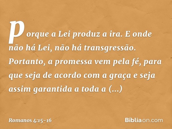 porque a Lei produz a ira. E onde não há Lei, não há transgressão. Portanto, a promessa vem pela fé, para que seja de acordo com a graça e seja assim garantida 