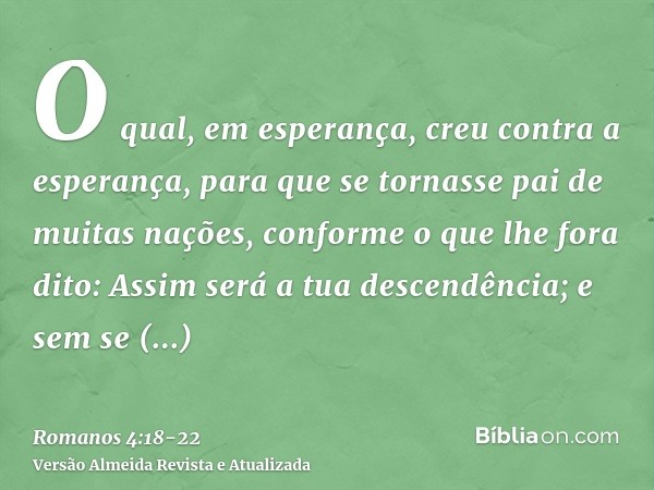 O qual, em esperança, creu contra a esperança, para que se tornasse pai de muitas nações, conforme o que lhe fora dito: Assim será a tua descendência;e sem se e