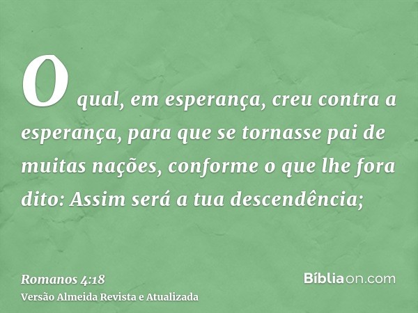 O qual, em esperança, creu contra a esperança, para que se tornasse pai de muitas nações, conforme o que lhe fora dito: Assim será a tua descendência;