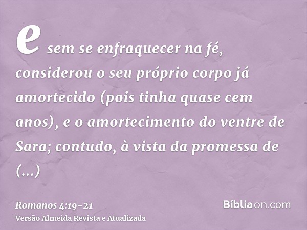 e sem se enfraquecer na fé, considerou o seu próprio corpo já amortecido (pois tinha quase cem anos), e o amortecimento do ventre de Sara;contudo, à vista da pr