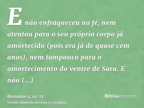 E não enfraqueceu na fé, nem atentou para o seu próprio corpo já amortecido (pois era já de quase cem anos), nem tampouco para o amortecimento do ventre de Sara