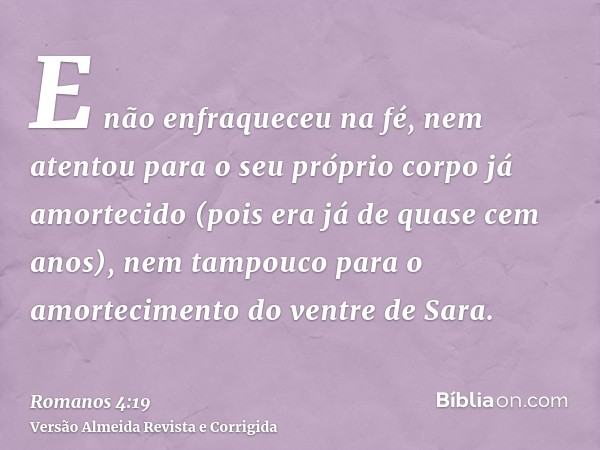 E não enfraqueceu na fé, nem atentou para o seu próprio corpo já amortecido (pois era já de quase cem anos), nem tampouco para o amortecimento do ventre de Sara