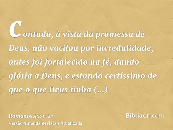 contudo, à vista da promessa de Deus, não vacilou por incredulidade, antes foi fortalecido na fé, dando glória a Deus,e estando certíssimo de que o que Deus tin