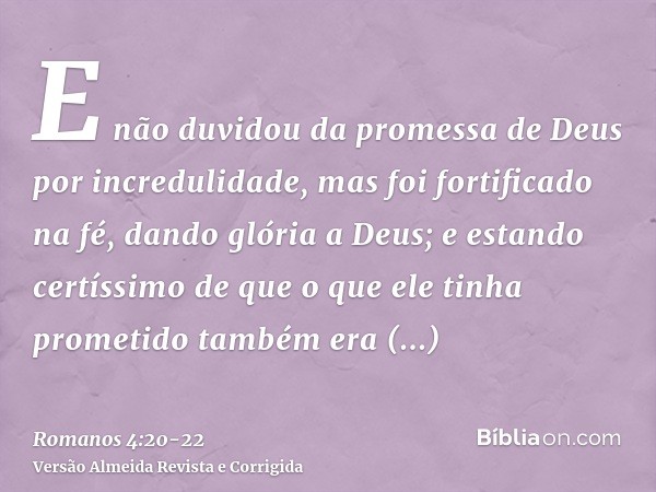 E não duvidou da promessa de Deus por incredulidade, mas foi fortificado na fé, dando glória a Deus;e estando certíssimo de que o que ele tinha prometido também