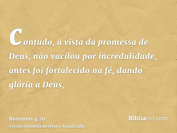 contudo, à vista da promessa de Deus, não vacilou por incredulidade, antes foi fortalecido na fé, dando glória a Deus,