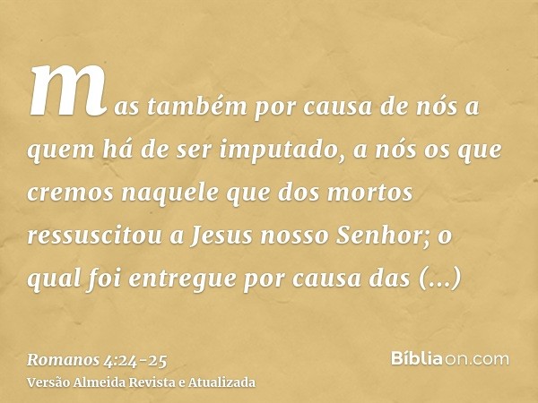 mas também por causa de nós a quem há de ser imputado, a nós os que cremos naquele que dos mortos ressuscitou a Jesus nosso Senhor;o qual foi entregue por causa