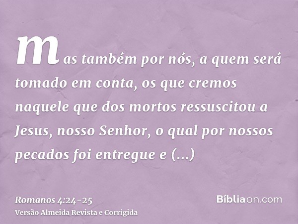 mas também por nós, a quem será tomado em conta, os que cremos naquele que dos mortos ressuscitou a Jesus, nosso Senhor,o qual por nossos pecados foi entregue e