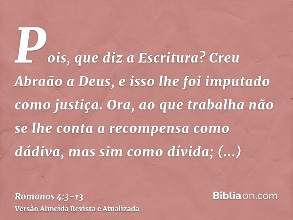 Pois, que diz a Escritura? Creu Abraão a Deus, e isso lhe foi imputado como justiça.Ora, ao que trabalha não se lhe conta a recompensa como dádiva, mas sim como