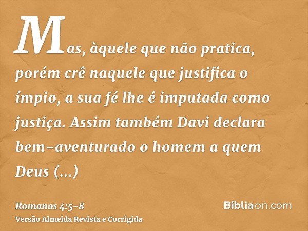 Mas, àquele que não pratica, porém crê naquele que justifica o ímpio, a sua fé lhe é imputada como justiça.Assim também Davi declara bem-aventurado o homem a qu