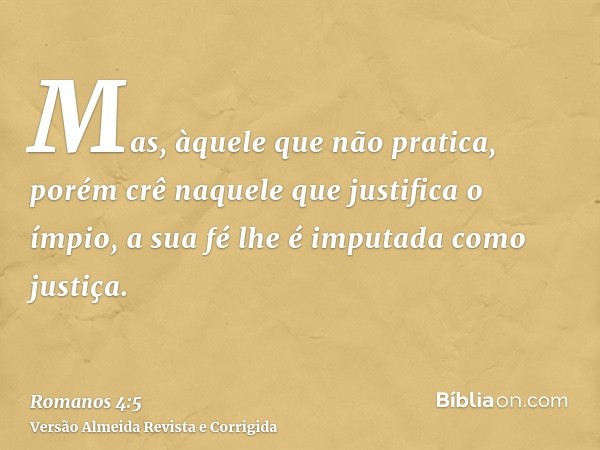 Mas, àquele que não pratica, porém crê naquele que justifica o ímpio, a sua fé lhe é imputada como justiça.