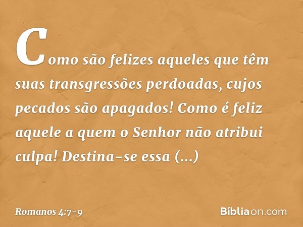 "Como são felizes aqueles
que têm suas transgressões
perdoadas,
cujos pecados são apagados! Como é feliz aquele
a quem o Senhor não atribui culpa!" Destina-se e