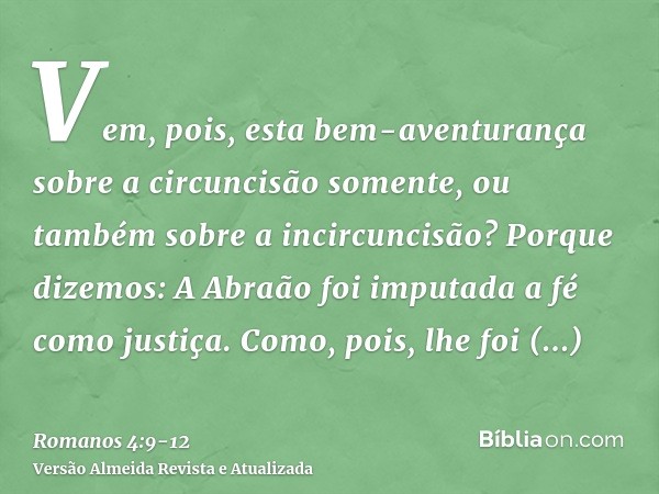 Vem, pois, esta bem-aventurança sobre a circuncisão somente, ou também sobre a incircuncisão? Porque dizemos: A Abraão foi imputada a fé como justiça.Como, pois