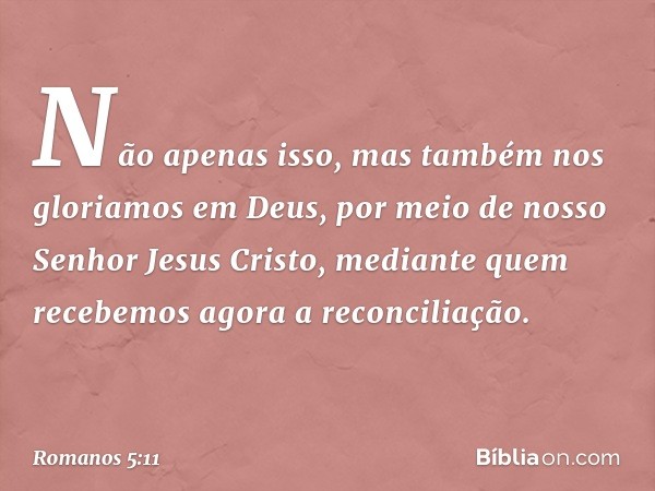 Não apenas isso, mas também nos gloriamos em Deus, por meio de nosso Senhor Jesus Cristo, mediante quem recebemos agora a reconciliação. -- Romanos 5:11